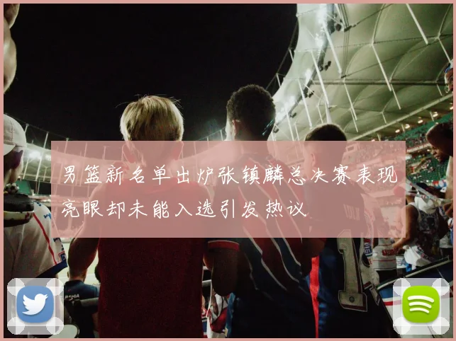 男篮新名单出炉张镇麟总决赛表现亮眼却未能入选引发热议