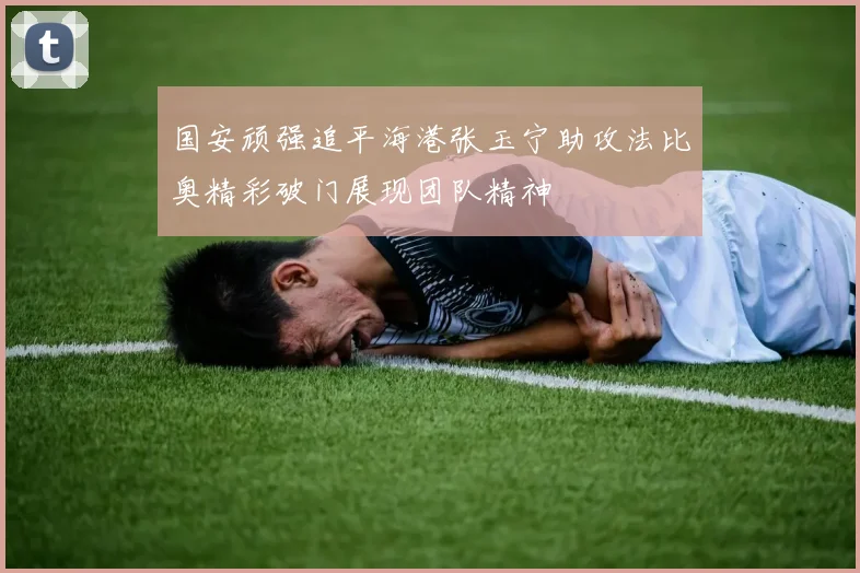 国安顽强追平海港张玉宁助攻法比奥精彩破门展现团队精神