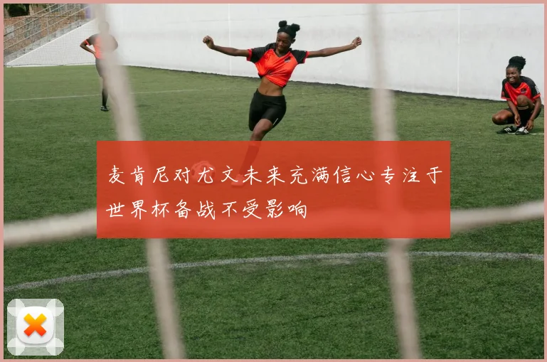 麦肯尼对尤文未来充满信心专注于世界杯备战不受影响