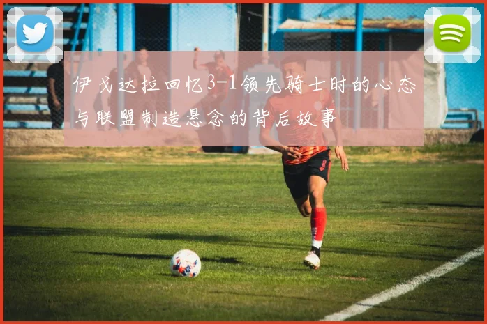伊戈达拉回忆3-1领先骑士时的心态与联盟制造悬念的背后故事