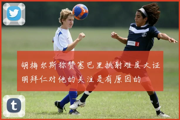 胡梅尔斯称赞塞巴里挑射难度大证明拜仁对他的关注是有原因的