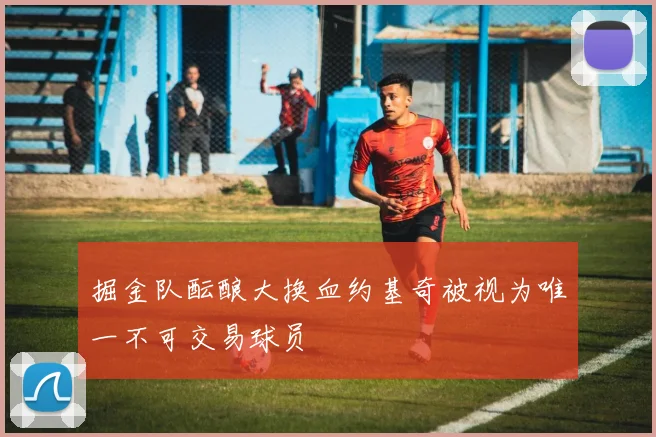 掘金队酝酿大换血约基奇被视为唯一不可交易球员