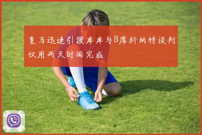 皇马迅速引援库库与B席科纳特谈判仅用两天时间完成
