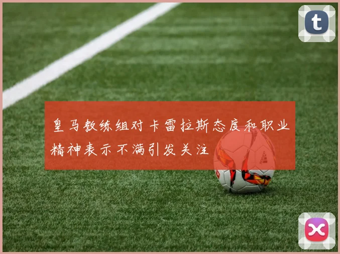 皇马教练组对卡雷拉斯态度和职业精神表示不满引发关注