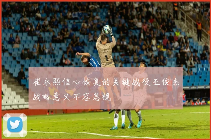 崔永熙信心恢复的关键战役王俊杰战略意义不容忽视