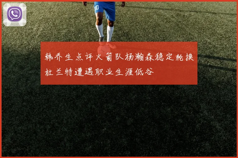 韩乔生点评火箭队杨瀚森稳定轮换杜兰特遭遇职业生涯低谷