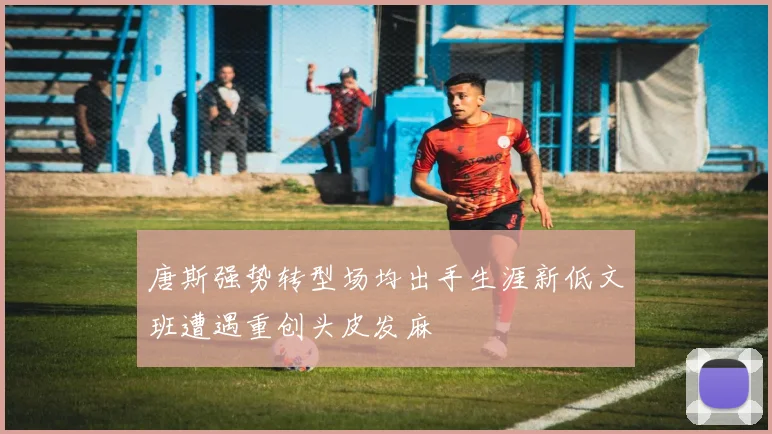 唐斯强势转型场均出手生涯新低文班遭遇重创头皮发麻