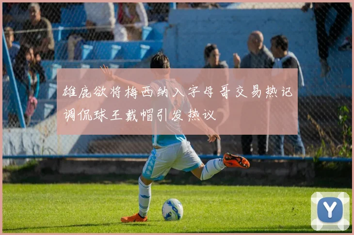 雄鹿欲将梅西纳入字母哥交易热记调侃球王戴帽引发热议