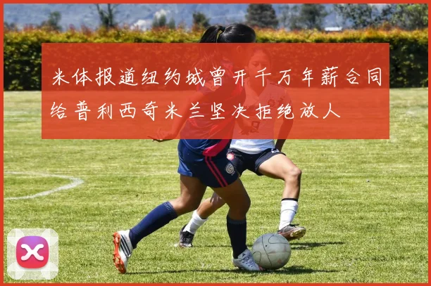 米体报道纽约城曾开千万年薪合同给普利西奇米兰坚决拒绝放人