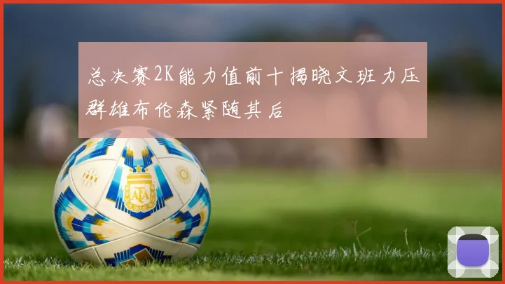 总决赛2K能力值前十揭晓文班力压群雄布伦森紧随其后