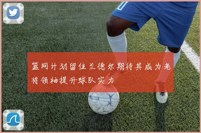 篮网计划留住兰德尔期待其成为老将领袖提升球队实力