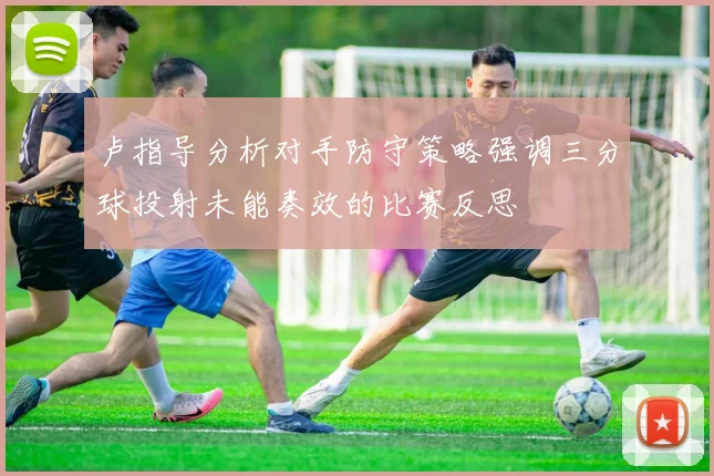卢指导分析对手防守策略强调三分球投射未能奏效的比赛反思