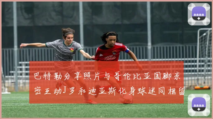 巴特勒分享照片与哥伦比亚国脚亲密互动J罗和迪亚斯化身球迷同框留念