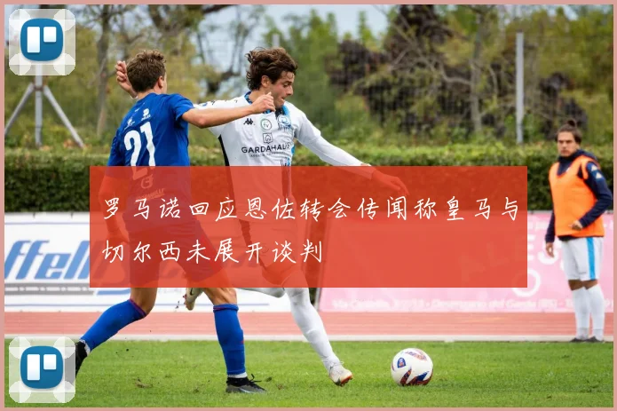 罗马诺回应恩佐转会传闻称皇马与切尔西未展开谈判