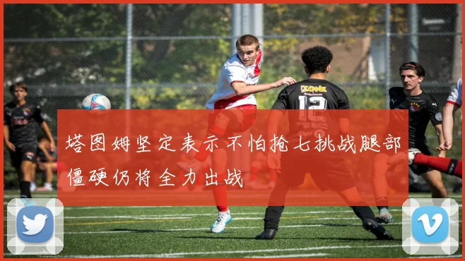 塔图姆坚定表示不怕抢七挑战腿部僵硬仍将全力出战