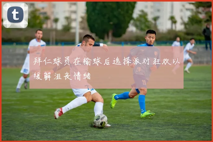拜仁球员在输球后选择派对狂欢以缓解沮丧情绪