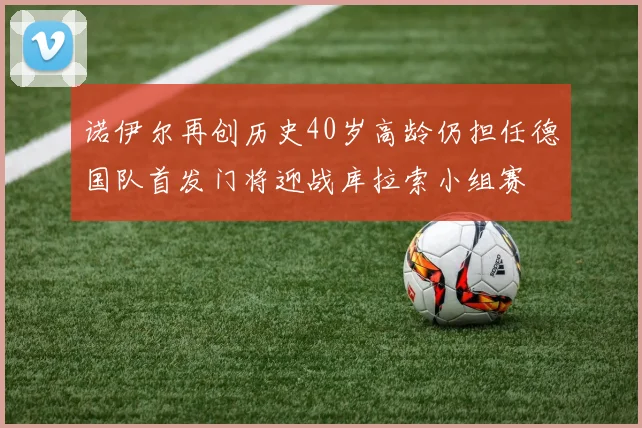 诺伊尔再创历史40岁高龄仍担任德国队首发门将迎战库拉索小组赛
