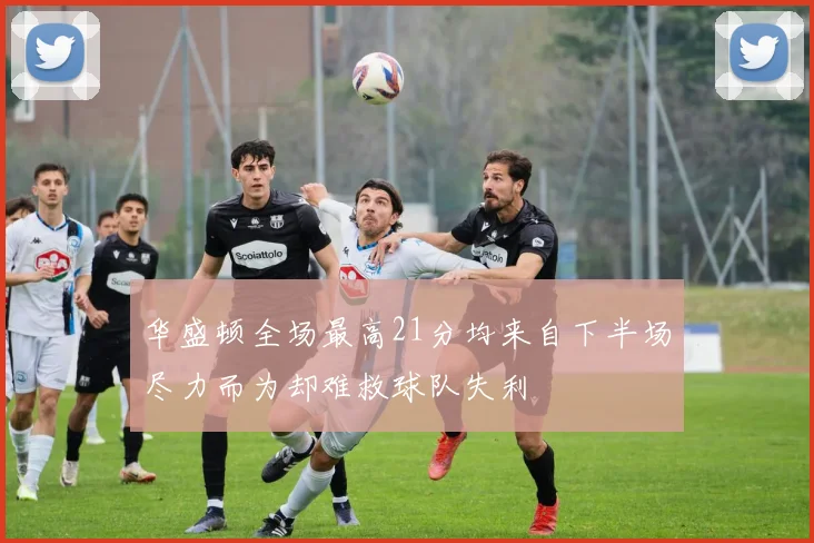 华盛顿全场最高21分均来自下半场尽力而为却难救球队失利