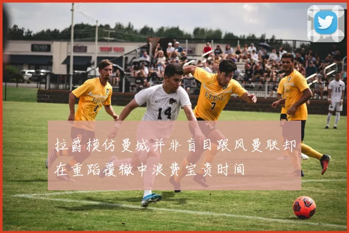 拉爵模仿曼城并非盲目跟风曼联却在重蹈覆辙中浪费宝贵时间